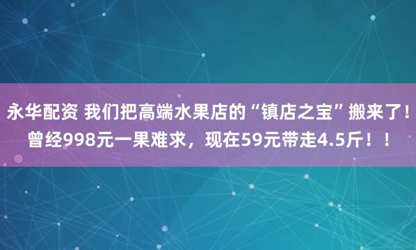 永华配资 我们把高端水果店的“镇店之宝”搬来了！曾经998元一果难求，现在59元带走4.5斤！！