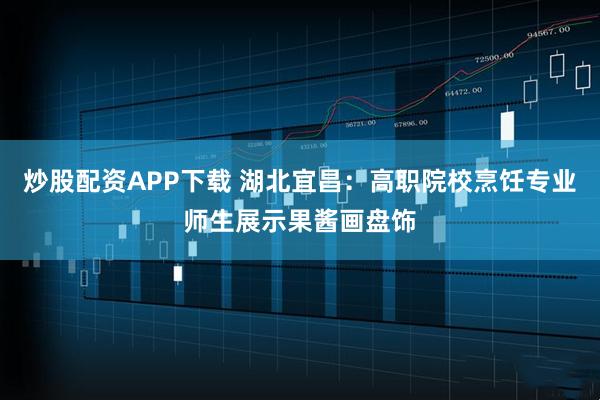 炒股配资APP下载 湖北宜昌：高职院校烹饪专业师生展示果酱画盘饰