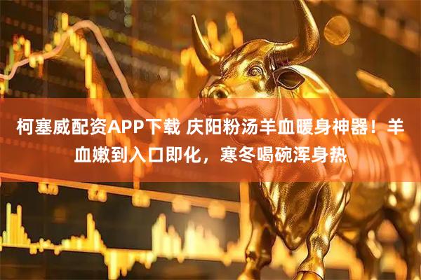 柯塞威配资APP下载 庆阳粉汤羊血暖身神器！羊血嫩到入口即化，寒冬喝碗浑身热