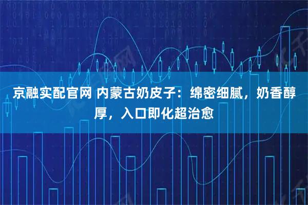 京融实配官网 内蒙古奶皮子：绵密细腻，奶香醇厚，入口即化超治愈