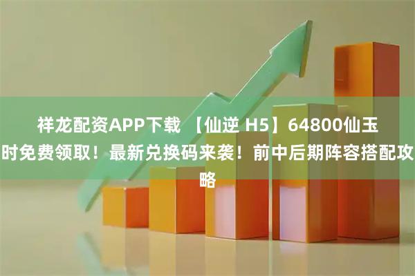 祥龙配资APP下载 【仙逆 H5】64800仙玉限时免费领取！最新兑换码来袭！前中后期阵容搭配攻略