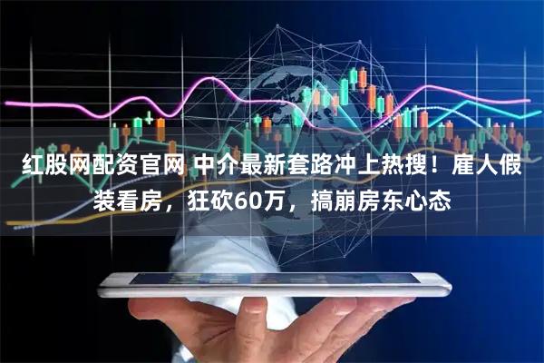 红股网配资官网 中介最新套路冲上热搜！雇人假装看房，狂砍60万，搞崩房东心态