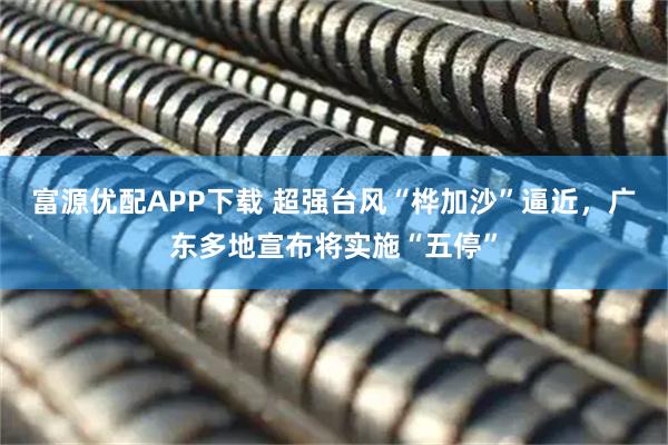 富源优配APP下载 超强台风“桦加沙”逼近，广东多地宣布将实施“五停”
