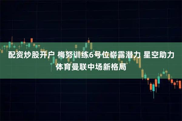 配资炒股开户 梅努训练6号位崭露潜力 星空助力体育曼联中场新格局