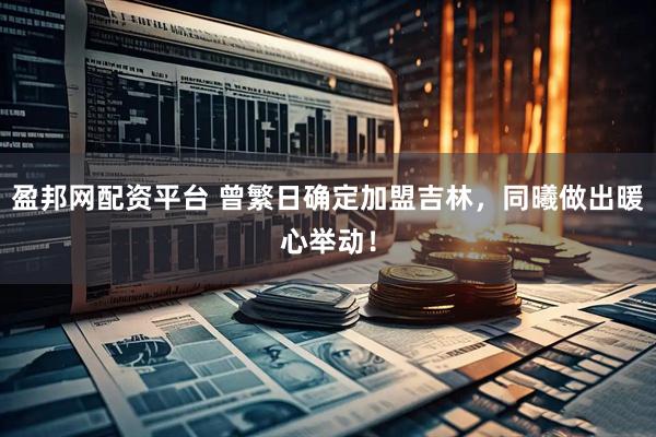 盈邦网配资平台 曾繁日确定加盟吉林，同曦做出暖心举动！