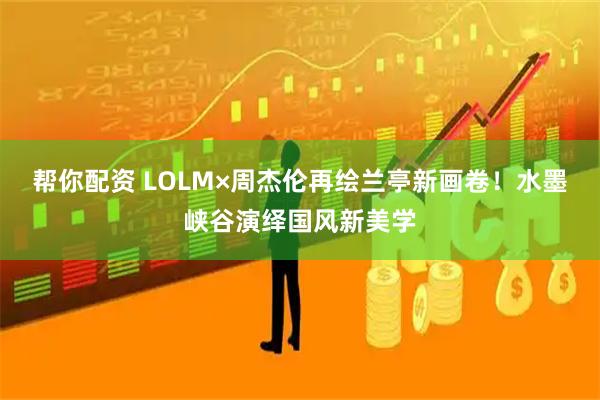 帮你配资 LOLM×周杰伦再绘兰亭新画卷！水墨峡谷演绎国风新美学