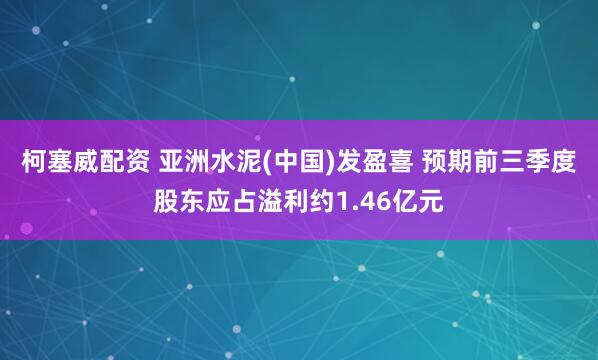 柯塞威配资 亚洲水泥(中国)发盈喜 预期前三季度股东应占溢利约1.46亿元