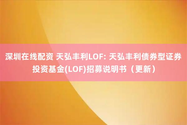 深圳在线配资 天弘丰利LOF: 天弘丰利债券型证券投资基金(LOF)招募说明书（更新）
