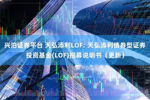 兴泊证券平台 天弘添利LOF: 天弘添利债券型证券投资基金(LOF)招募说明书（更新）