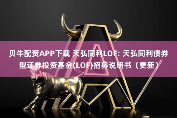 贝牛配资APP下载 天弘同利LOF: 天弘同利债券型证券投资基金(LOF)招募说明书（更新）