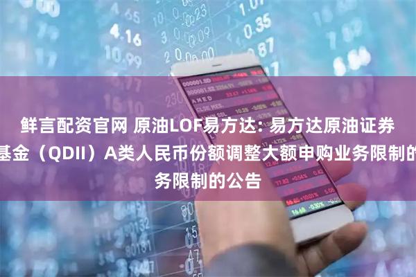 鲜言配资官网 原油LOF易方达: 易方达原油证券投资基金（QDII）A类人民币份额调整大额申购业务限制的公告