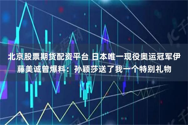 北京股票期货配资平台 日本唯一现役奥运冠军伊藤美诚曾爆料：孙颖莎送了我一个特别礼物