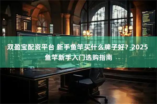双盈宝配资平台 新手鱼竿买什么牌子好？2025 鱼竿新手入门选购指南