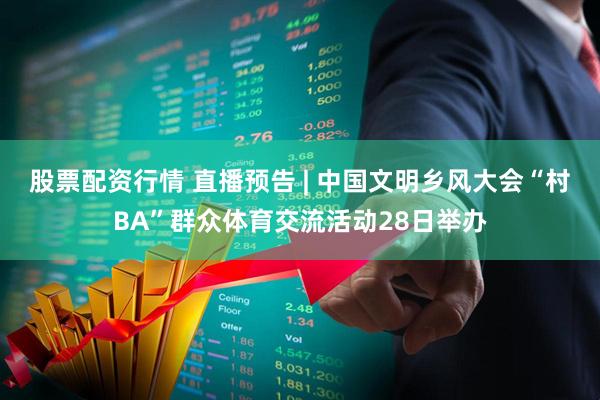股票配资行情 直播预告 | 中国文明乡风大会“村BA”群众体育交流活动28日举办