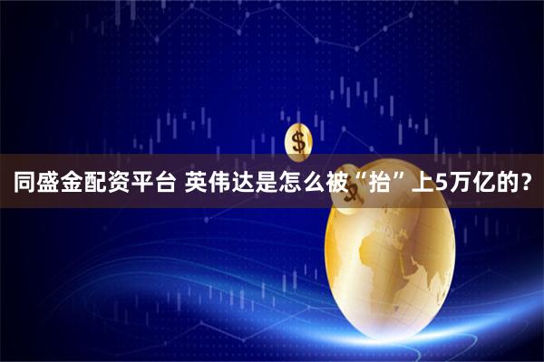 同盛金配资平台 英伟达是怎么被“抬”上5万亿的？