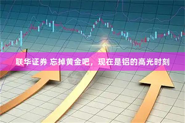 联华证券 忘掉黄金吧，现在是铝的高光时刻