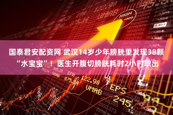 国泰君安配资网 武汉14岁少年膀胱里发现38颗“水宝宝”！医生开腹切膀胱耗时2小时取出