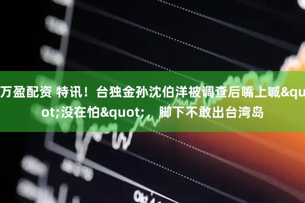 万盈配资 特讯！台独金孙沈伯洋被调查后嘴上喊"没在怕"，脚下不敢出台湾岛