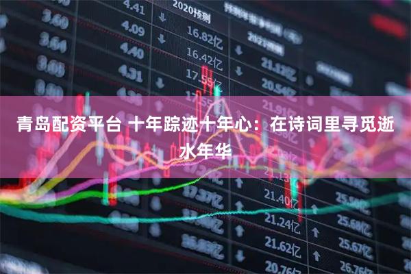 青岛配资平台 十年踪迹十年心：在诗词里寻觅逝水年华