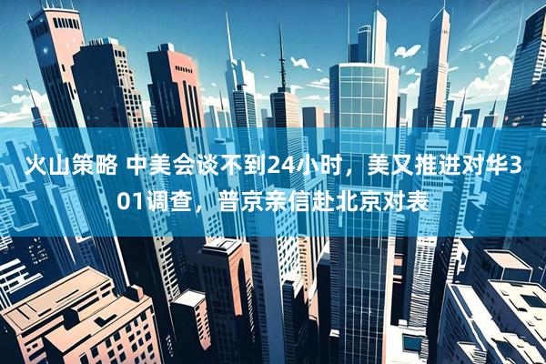 火山策略 中美会谈不到24小时，美又推进对华301调查，普京亲信赴北京对表