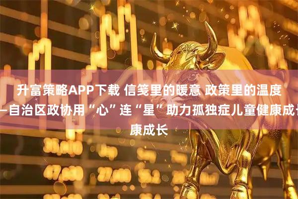 升富策略APP下载 信笺里的暖意 政策里的温度——自治区政协用“心”连“星”助力孤独症儿童健康成长