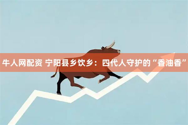 牛人网配资 宁阳县乡饮乡：四代人守护的“香油香”