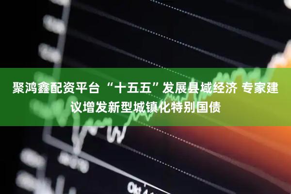 聚鸿鑫配资平台 “十五五”发展县域经济 专家建议增发新型城镇化特别国债