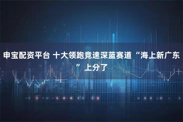 申宝配资平台 十大领跑竞速深蓝赛道 “海上新广东” 上分了