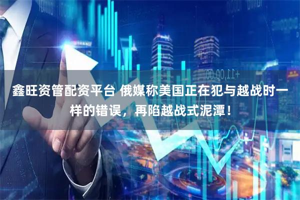 鑫旺资管配资平台 俄媒称美国正在犯与越战时一样的错误，再陷越战式泥潭！