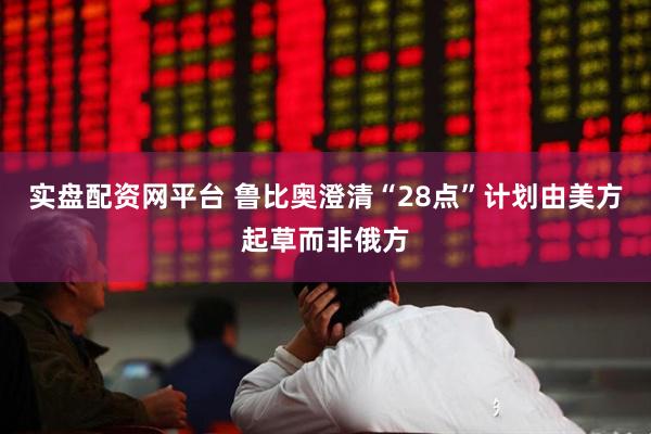 实盘配资网平台 鲁比奥澄清“28点”计划由美方起草而非俄方