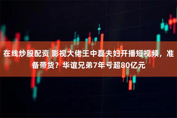 在线炒股配资 影视大佬王中磊夫妇开播短视频，准备带货？华谊兄弟7年亏超80亿元
