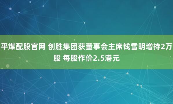 平煤配股官网 创胜集团获董事会主席钱雪明增持2万股 每股作价2.5港元