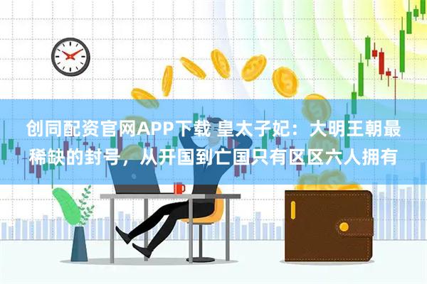 创同配资官网APP下载 皇太子妃：大明王朝最稀缺的封号，从开国到亡国只有区区六人拥有