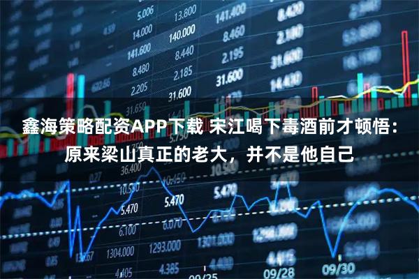 鑫海策略配资APP下载 宋江喝下毒酒前才顿悟：原来梁山真正的老大，并不是他自己