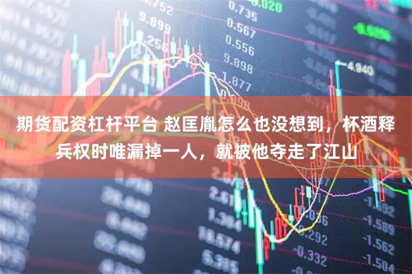 期货配资杠杆平台 赵匡胤怎么也没想到，杯酒释兵权时唯漏掉一人，就被他夺走了江山