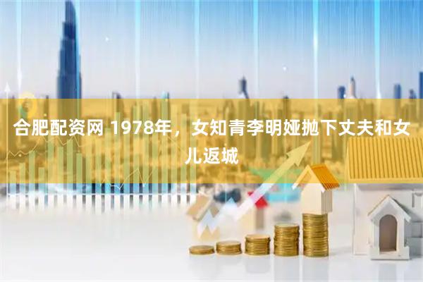 合肥配资网 1978年，女知青李明娅抛下丈夫和女儿返城