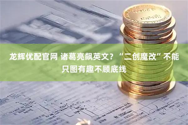 龙辉优配官网 诸葛亮飙英文？“二创魔改”不能只图有趣不顾底线