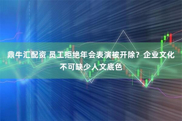 鼎牛汇配资 员工拒绝年会表演被开除？企业文化不可缺少人文底色