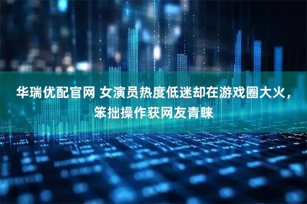 华瑞优配官网 女演员热度低迷却在游戏圈大火，笨拙操作获网友青睐