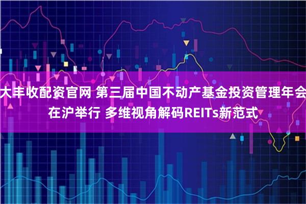 大丰收配资官网 第三届中国不动产基金投资管理年会在沪举行 多维视角解码REITs新范式