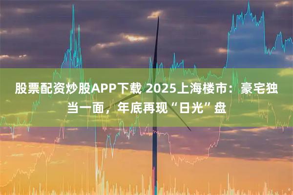 股票配资炒股APP下载 2025上海楼市：豪宅独当一面，年底再现“日光”盘