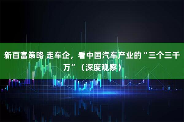 新百富策略 走车企，看中国汽车产业的“三个三千万”（深度观察）