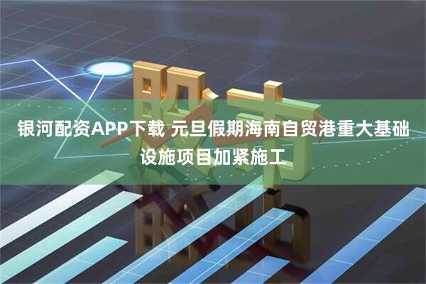 银河配资APP下载 元旦假期海南自贸港重大基础设施项目加紧施工