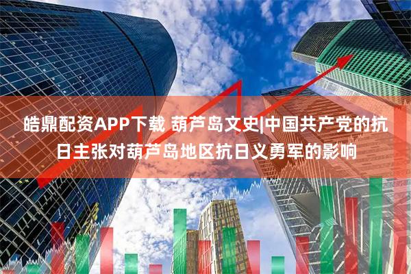 皓鼎配资APP下载 葫芦岛文史|中国共产党的抗日主张对葫芦岛地区抗日义勇军的影响