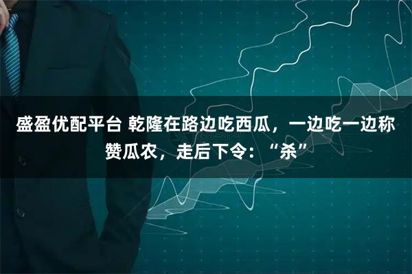 盛盈优配平台 乾隆在路边吃西瓜，一边吃一边称赞瓜农，走后下令：“杀”