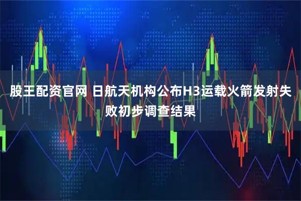 股王配资官网 日航天机构公布H3运载火箭发射失败初步调查结果