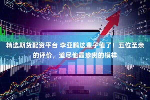 精选期货配资平台 李亚鹏这辈子值了！五位至亲的评价，道尽他最珍贵的模样
