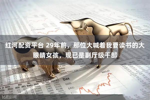 红河配资平台 29年前，那位大喊着我要读书的大眼睛女孩，现已是副厅级干部
