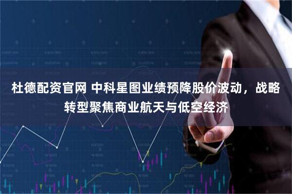 杜德配资官网 中科星图业绩预降股价波动，战略转型聚焦商业航天与低空经济