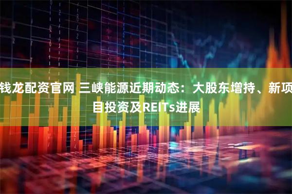 钱龙配资官网 三峡能源近期动态：大股东增持、新项目投资及REITs进展